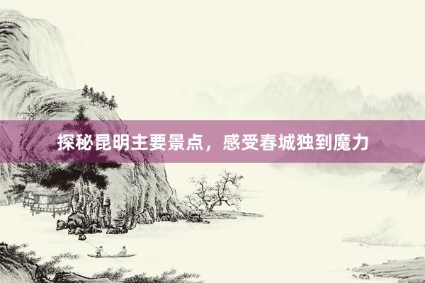 探秘昆明主要景点，感受春城独到魔力
