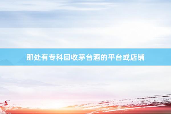 那处有专科回收茅台酒的平台或店铺