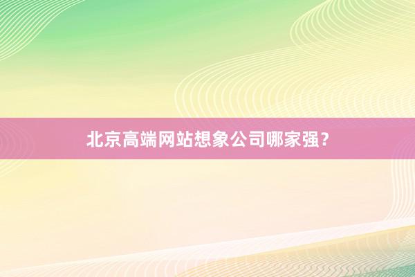 北京高端网站想象公司哪家强？